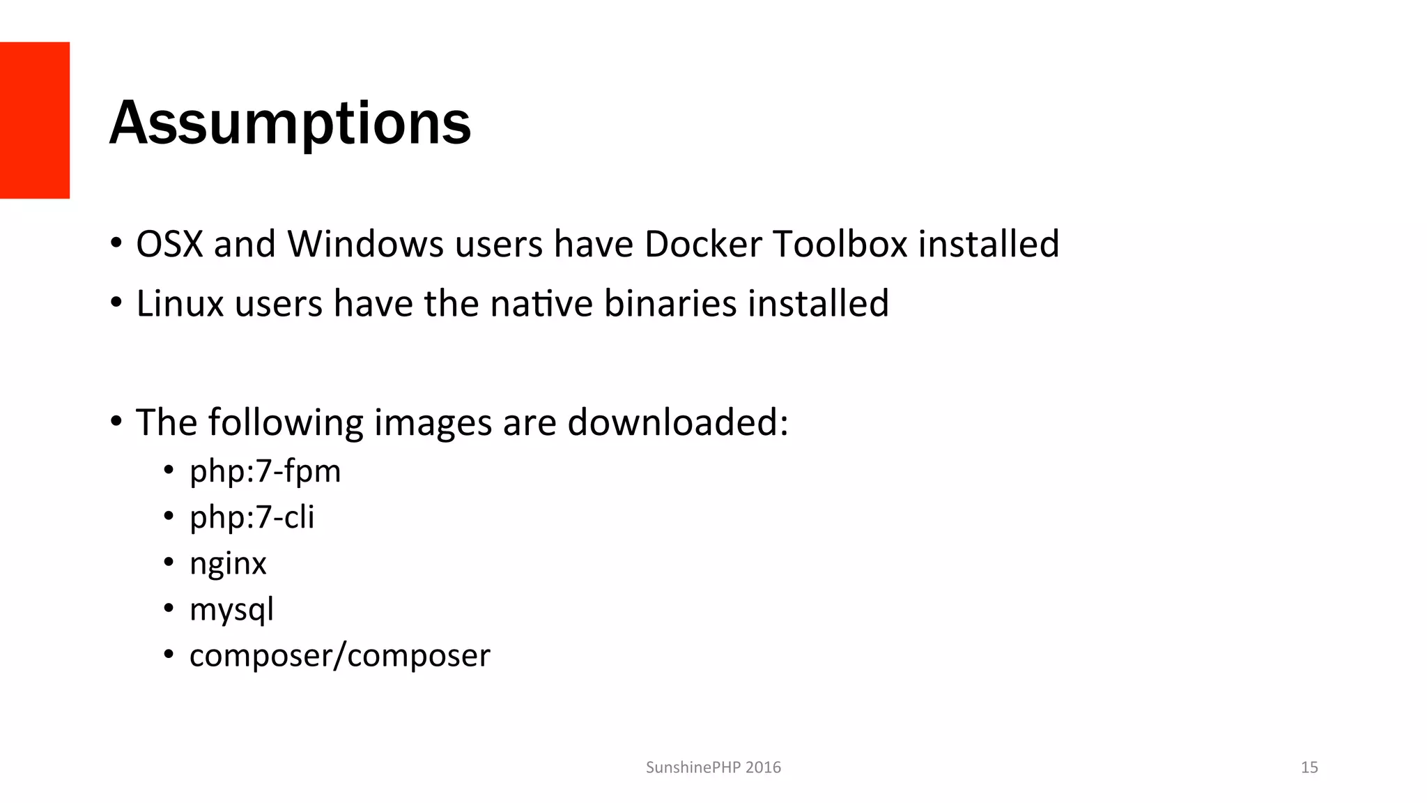Assumptions
•  OSX	and	Windows	users	have	Docker	Toolbox	installed	
•  Linux	users	have	the	naVve	binaries	installed	
•  The	following	images	are	downloaded:	
•  php:7-fpm	
•  php:7-cli	
•  nginx	
•  mysql	
•  composer/composer	
SunshinePHP	2016	 15	
 