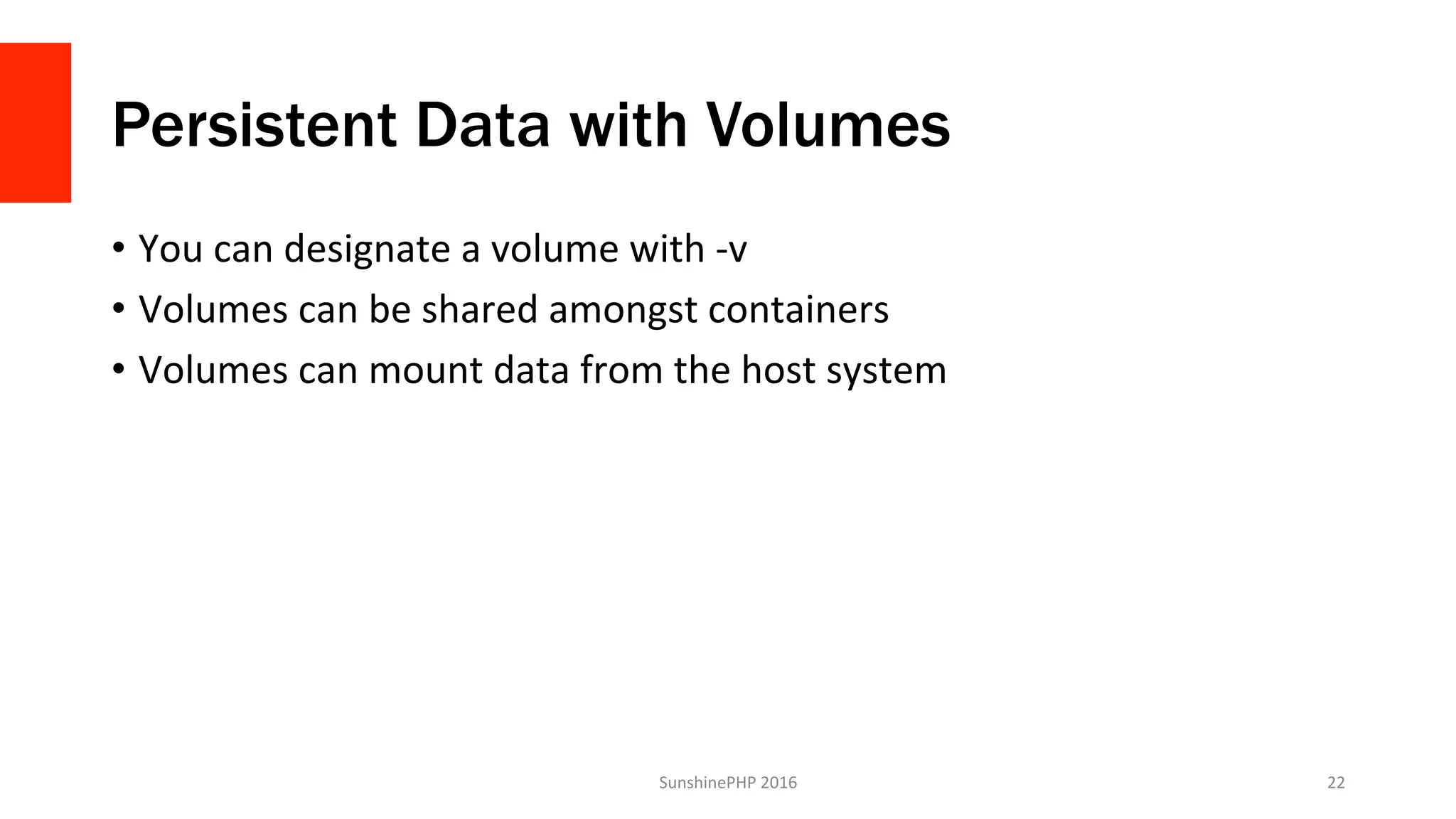 Persistent Data with Volumes
•  You	can	designate	a	volume	with	-v	
•  Volumes	can	be	shared	amongst	containers	
•  Volumes	can	mount	data	from	the	host	system	
SunshinePHP	2016	 22	
 