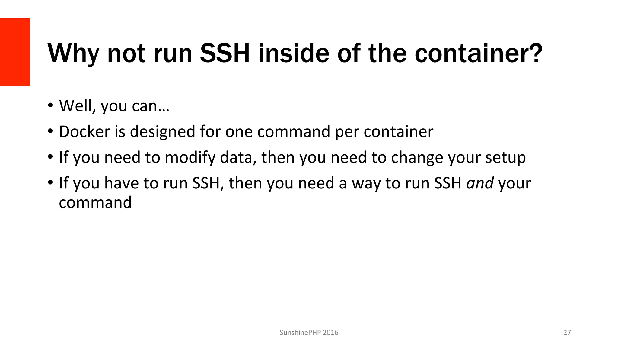 Why not run SSH inside of the container?
•  Well,	you	can…	
•  Docker	is	designed	for	one	command	per	container	
•  If	you	need	to	modify	data,	then	you	need	to	change	your	setup	
•  If	you	have	to	run	SSH,	then	you	need	a	way	to	run	SSH	and	your	
command	
SunshinePHP	2016	 27	
 
