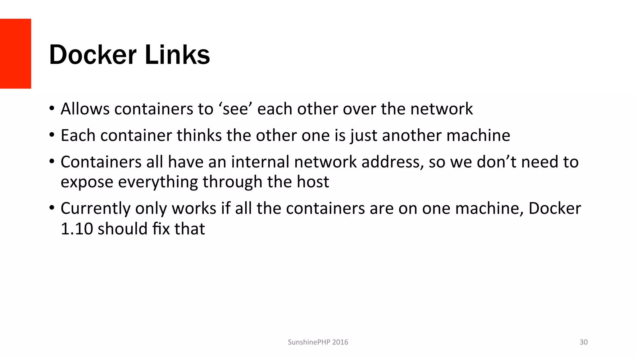 Docker Links
•  Allows	containers	to	‘see’	each	other	over	the	network	
•  Each	container	thinks	the	other	one	is	just	another	machine	
•  Containers	all	have	an	internal	network	address,	so	we	don’t	need	to	
expose	everything	through	the	host	
•  Currently	only	works	if	all	the	containers	are	on	one	machine,	Docker	
1.10	should	ﬁx	that	
SunshinePHP	2016	 30	
 
