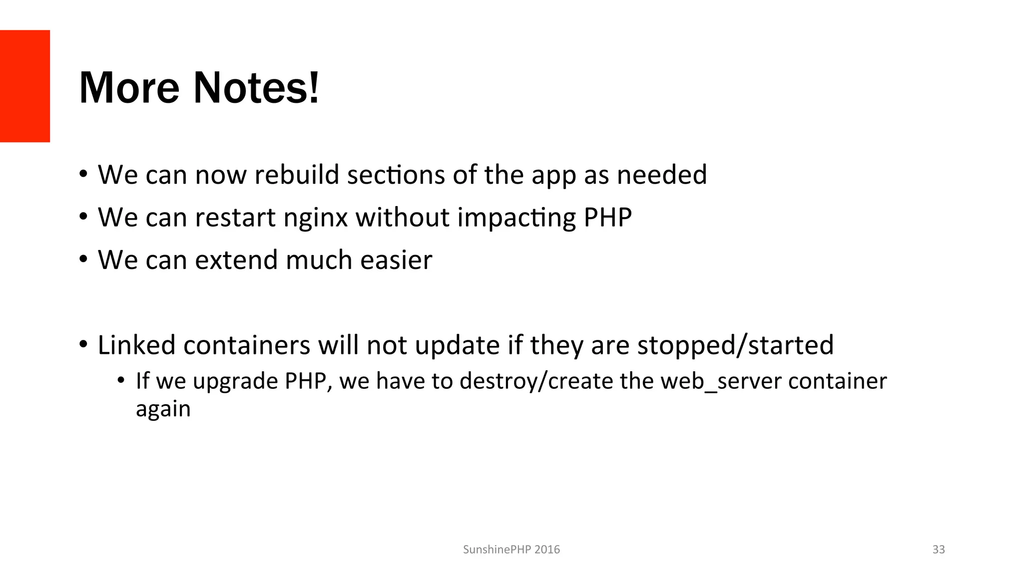 More Notes!
•  We	can	now	rebuild	secVons	of	the	app	as	needed	
•  We	can	restart	nginx	without	impacVng	PHP	
•  We	can	extend	much	easier	
•  Linked	containers	will	not	update	if	they	are	stopped/started	
•  If	we	upgrade	PHP,	we	have	to	destroy/create	the	web_server	container	
again	
SunshinePHP	2016	 33	
 