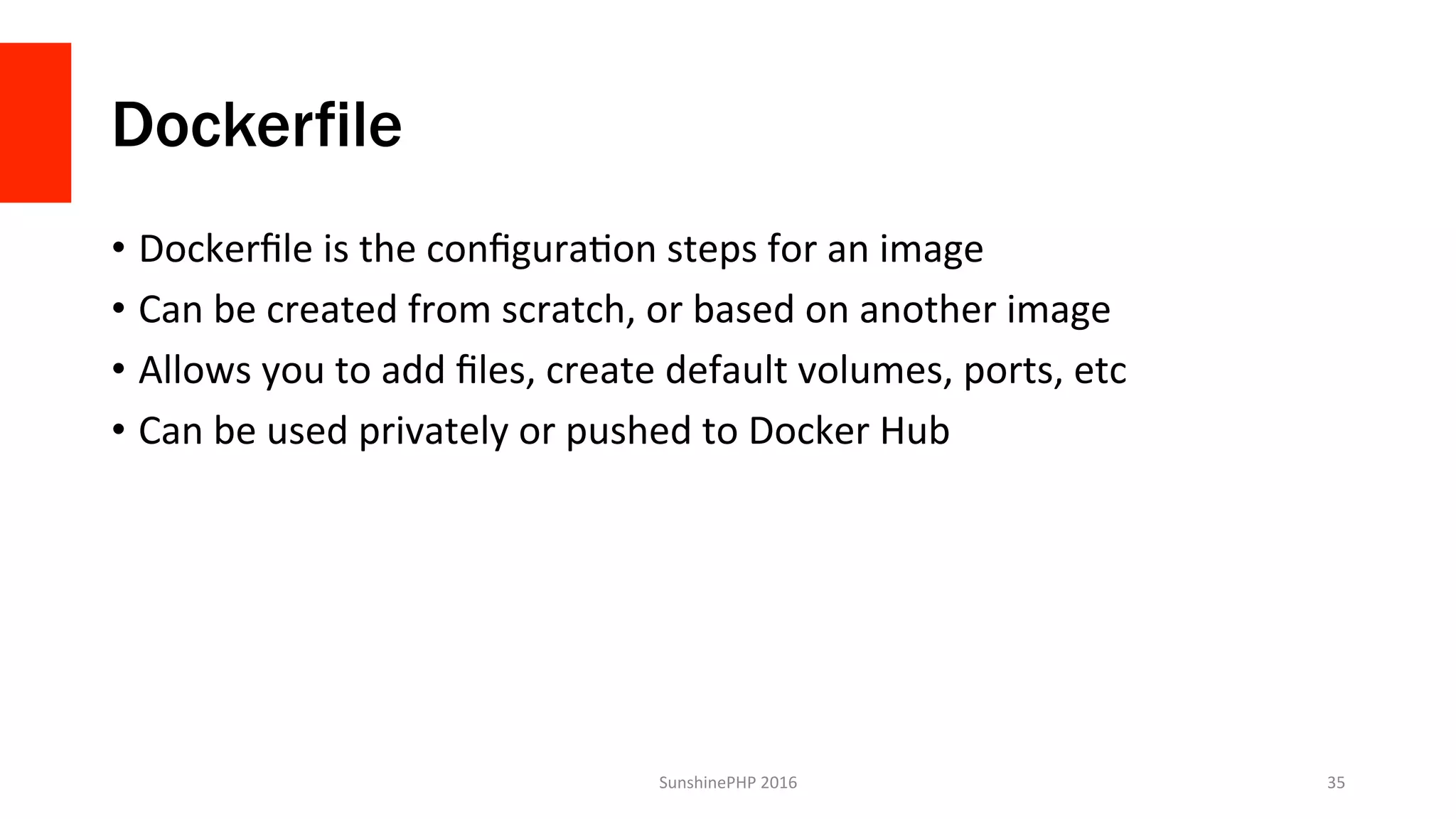 Dockerfile
•  Dockerﬁle	is	the	conﬁguraVon	steps	for	an	image	
•  Can	be	created	from	scratch,	or	based	on	another	image	
•  Allows	you	to	add	ﬁles,	create	default	volumes,	ports,	etc	
•  Can	be	used	privately	or	pushed	to	Docker	Hub	
SunshinePHP	2016	 35	
 