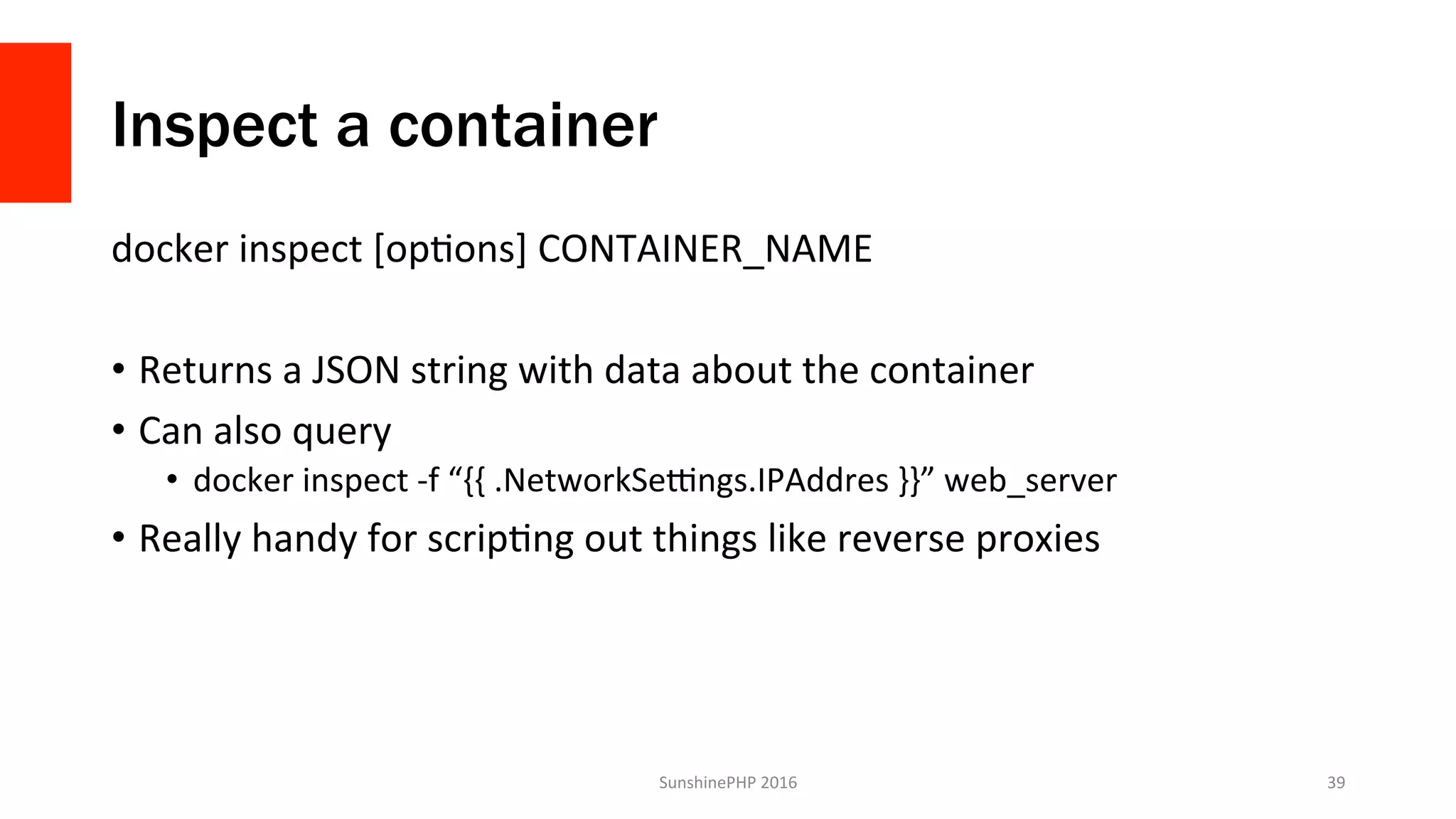 Inspect a container
docker	inspect	[opVons]	CONTAINER_NAME	
•  Returns	a	JSON	string	with	data	about	the	container	
•  Can	also	query	
•  docker	inspect	-f	“{{	.NetworkSezngs.IPAddres	}}”	web_server	
•  Really	handy	for	scripVng	out	things	like	reverse	proxies	
SunshinePHP	2016	 39	
 