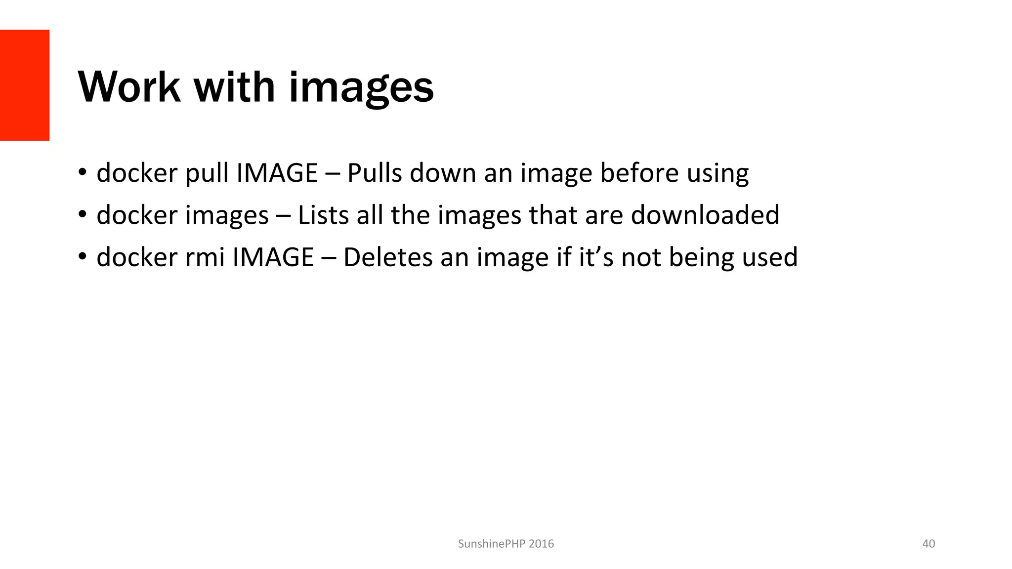 Work with images
•  docker	pull	IMAGE	–	Pulls	down	an	image	before	using	
•  docker	images	–	Lists	all	the	images	that	are	downloaded	
•  docker	rmi	IMAGE	–	Deletes	an	image	if	it’s	not	being	used	
SunshinePHP	2016	 40	
 