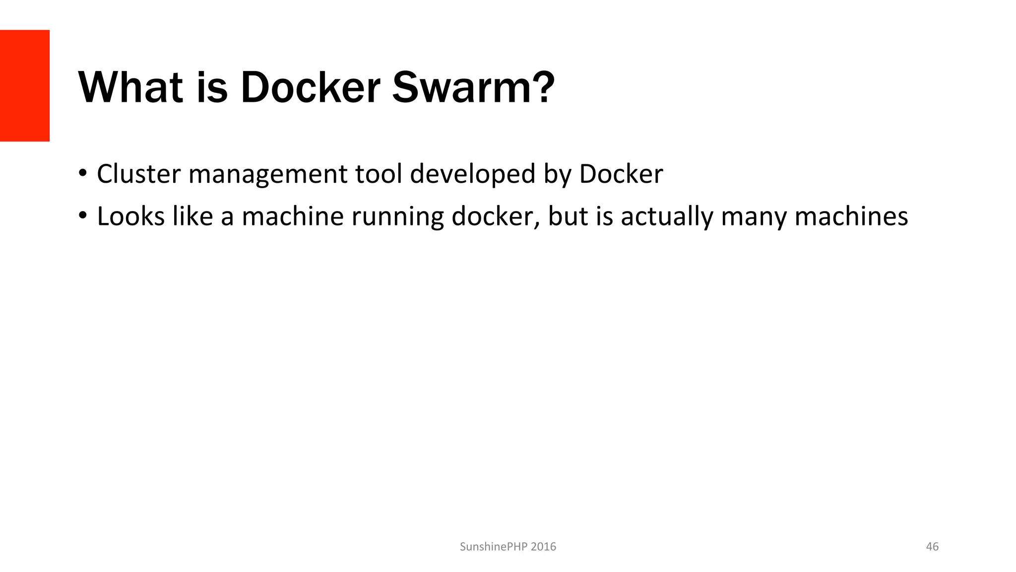What is Docker Swarm?
•  Cluster	management	tool	developed	by	Docker	
•  Looks	like	a	machine	running	docker,	but	is	actually	many	machines	
SunshinePHP	2016	 46	
 