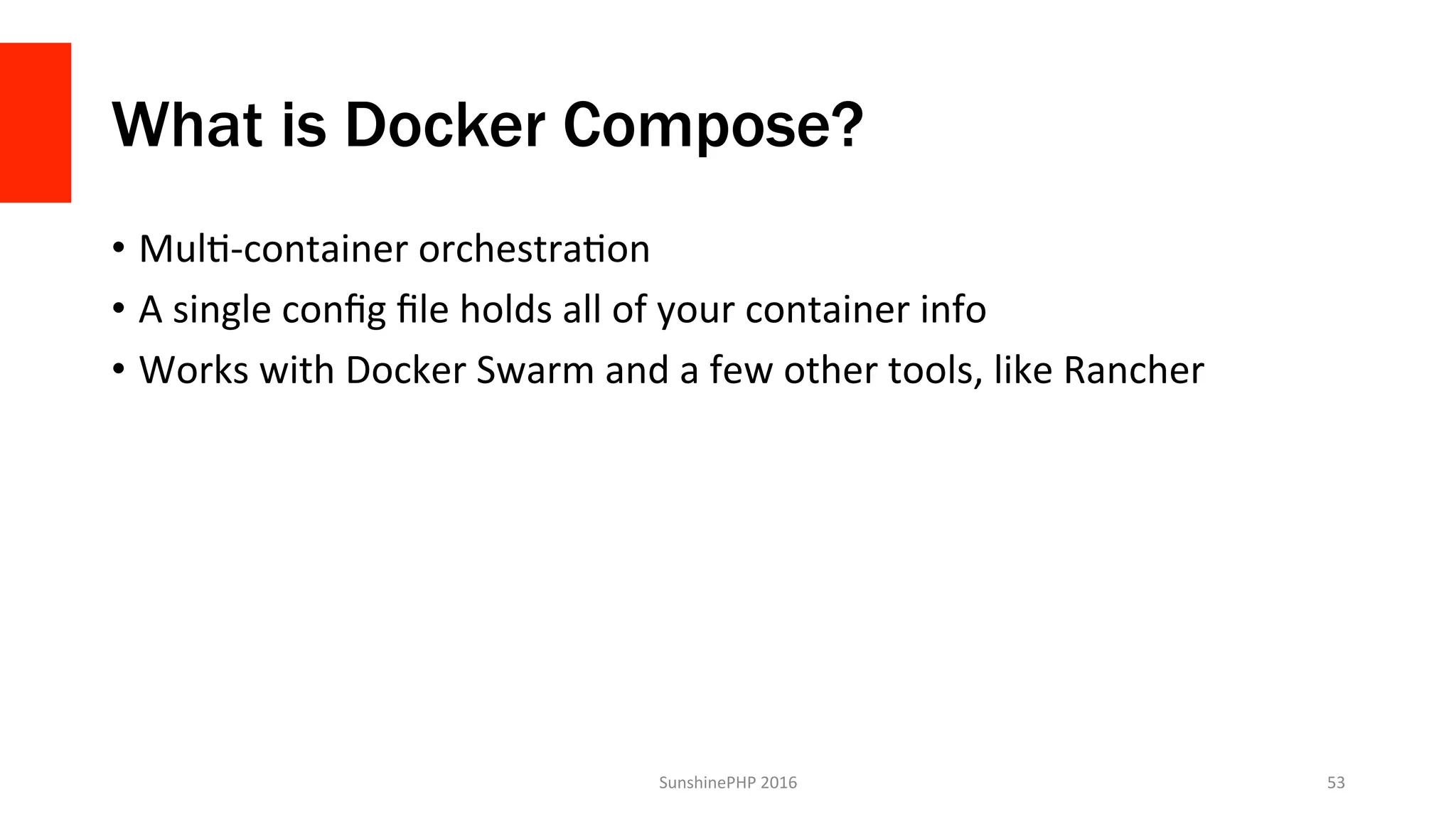 What is Docker Compose?
•  MulV-container	orchestraVon	
•  A	single	conﬁg	ﬁle	holds	all	of	your	container	info	
•  Works	with	Docker	Swarm	and	a	few	other	tools,	like	Rancher	
SunshinePHP	2016	 53	
 