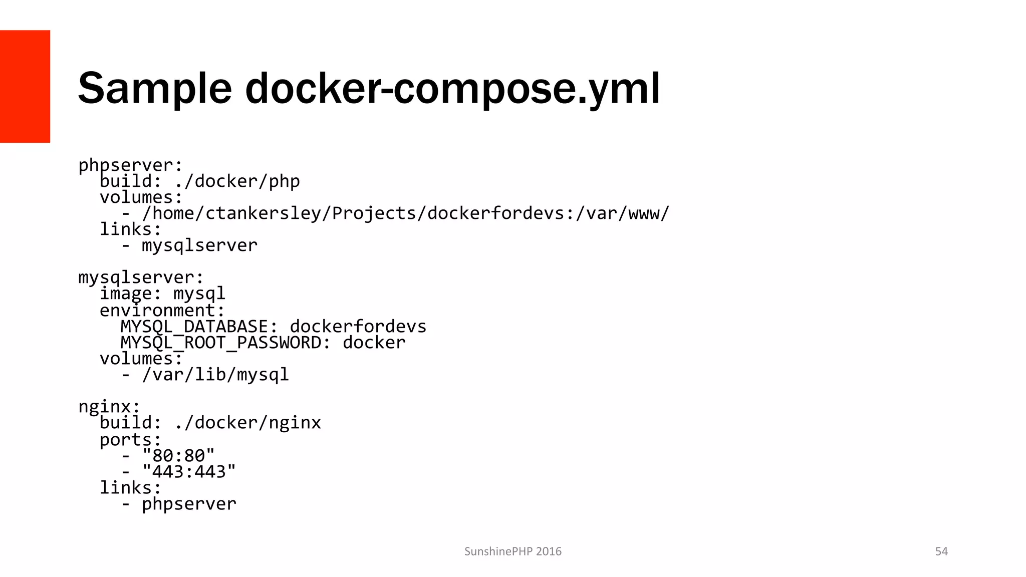 Sample docker-compose.yml
phpserver:	
		build:	./docker/php	
		volumes:	
				-	/home/ctankersley/Projects/dockerfordevs:/var/www/	
		links:	
				-	mysqlserver	
	
mysqlserver:	
		image:	mysql	
		environment:	
				MYSQL_DATABASE:	dockerfordevs	
				MYSQL_ROOT_PASSWORD:	docker	
		volumes:	
				-	/var/lib/mysql	
	
nginx:	
		build:	./docker/nginx	
		ports:	
				-	"80:80"	
				-	"443:443"	
		links:	
				-	phpserver	
SunshinePHP	2016	 54	
 