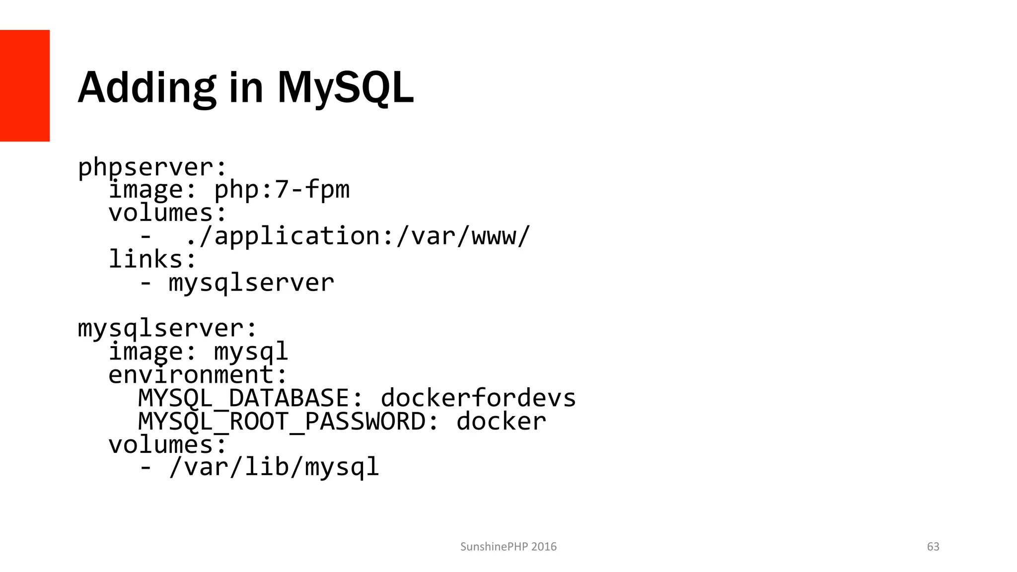 Adding in MySQL
phpserver:	
		image:	php:7-fpm	
		volumes:	
				-		./application:/var/www/	
		links:	
				-	mysqlserver	
	
mysqlserver:	
		image:	mysql	
		environment:	
				MYSQL_DATABASE:	dockerfordevs	
				MYSQL_ROOT_PASSWORD:	docker	
		volumes:	
				-	/var/lib/mysql	
SunshinePHP	2016	 63	
 