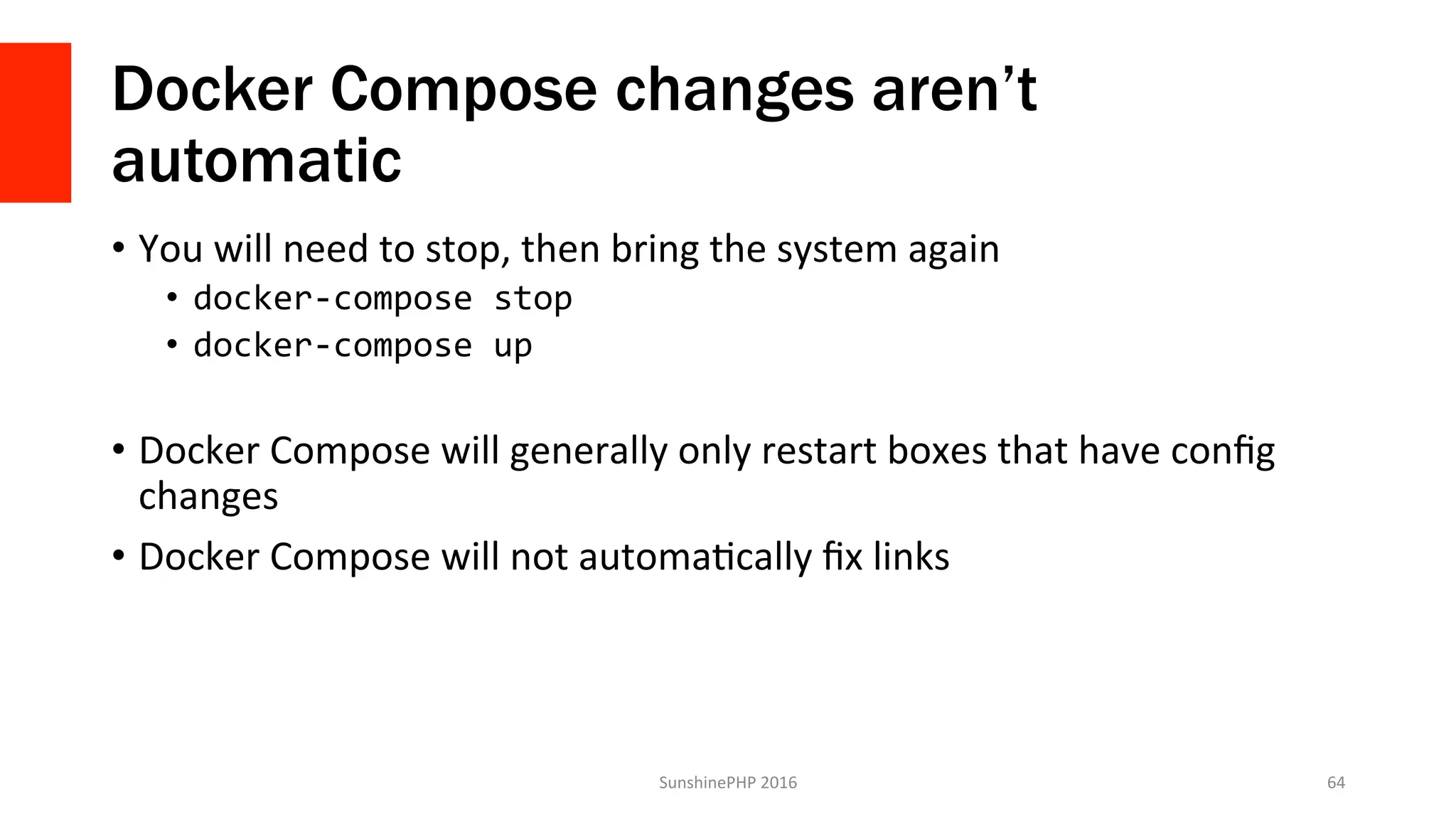 Docker Compose changes aren’t
automatic
•  You	will	need	to	stop,	then	bring	the	system	again	
•  docker-compose	stop	
•  docker-compose	up	
•  Docker	Compose	will	generally	only	restart	boxes	that	have	conﬁg	
changes	
•  Docker	Compose	will	not	automaVcally	ﬁx	links	
SunshinePHP	2016	 64	
 