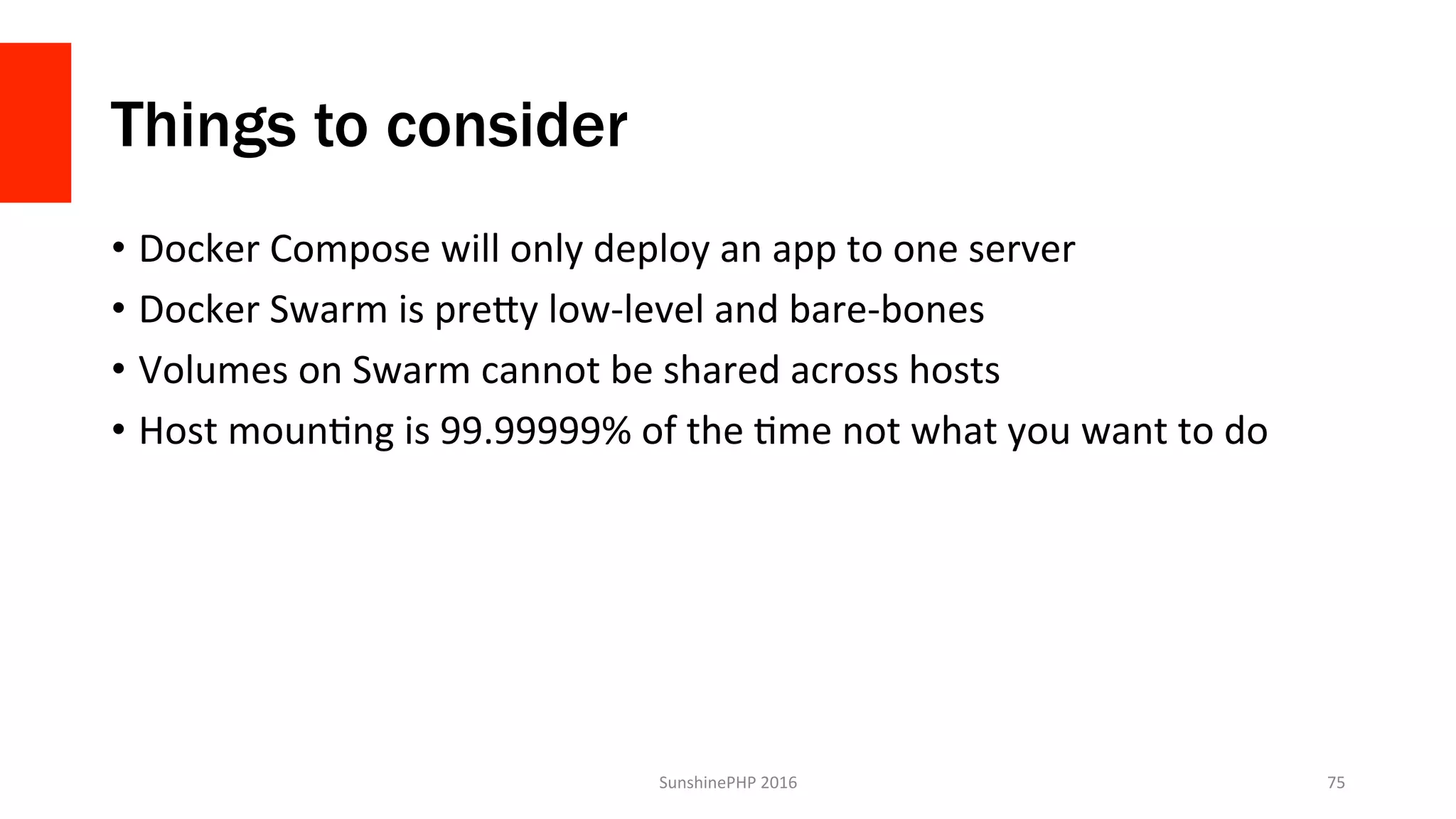 Things to consider
•  Docker	Compose	will	only	deploy	an	app	to	one	server	
•  Docker	Swarm	is	preGy	low-level	and	bare-bones	
•  Volumes	on	Swarm	cannot	be	shared	across	hosts	
•  Host	mounVng	is	99.99999%	of	the	Vme	not	what	you	want	to	do	
SunshinePHP	2016	 75	
 