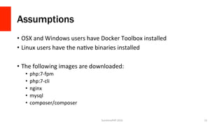 Assumptions
•  OSX	and	Windows	users	have	Docker	Toolbox	installed	
•  Linux	users	have	the	naVve	binaries	installed	
•  The	following	images	are	downloaded:	
•  php:7-fpm	
•  php:7-cli	
•  nginx	
•  mysql	
•  composer/composer	
SunshinePHP	2016	 15	
 