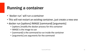 Running a container
•  `docker	run`	will	run	a	container	
•  This	will	not	restart	an	exisVng	container,	just	create	a	new	one	
•  docker	run	[opVons]	IMAGE	[command]	[arguments]	
•  [opVons	]modify	the	docker	process	for	this	container	
•  IMAGE	is	the	image	to	use	
•  [command]	is	the	command	to	run	inside	the	container	
•  [arguments]	are	arguments	for	the	command	
SunshinePHP	2016	 16	
 