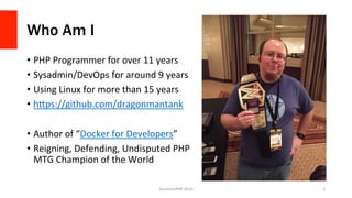 Who Am I
•  PHP	Programmer	for	over	11	years	
•  Sysadmin/DevOps	for	around	9	years	
•  Using	Linux	for	more	than	15	years	
•  hGps://github.com/dragonmantank	
•  Author	of	“Docker	for	Developers”	
•  Reigning,	Defending,	Undisputed	PHP	
MTG	Champion	of	the	World	
SunshinePHP	2016	 2	
 