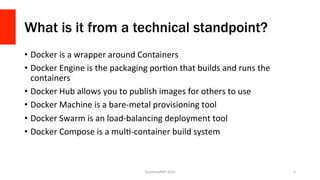 What is it from a technical standpoint?
•  Docker	is	a	wrapper	around	Containers	
•  Docker	Engine	is	the	packaging	porVon	that	builds	and	runs	the	
containers	
•  Docker	Hub	allows	you	to	publish	images	for	others	to	use	
•  Docker	Machine	is	a	bare-metal	provisioning	tool	
•  Docker	Swarm	is	an	load-balancing	deployment	tool	
•  Docker	Compose	is	a	mulV-container	build	system	
SunshinePHP	2016	 5	
 