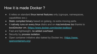 How it is made Docker ?
● It relies on standard linux kernel features only (cgroups, namespaces,
capabilities ecc.)
● Static compiled binary based on golang, no extra moving parts.
● It natively runs on every linux distro and on mac/windows too thanks to
boot2docker vm. (https://www.docker.com/docker-toolbox)
● Fast and lightweight, no added overhead.
● Security by process isolation.
● Open container initiative also baked by Docker inc. (https://www.
opencontainers.org)
 