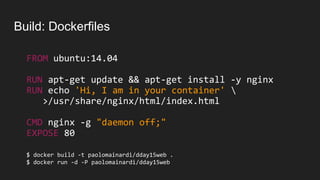 Build: Dockerfiles
FROM ubuntu:14.04
RUN apt-get update && apt-get install -y nginx
RUN echo 'Hi, I am in your container' 
>/usr/share/nginx/html/index.html
CMD nginx -g "daemon off;"
EXPOSE 80
$ docker build -t paolomainardi/dday15web .
$ docker run -d -P paolomainardi/dday15web
 