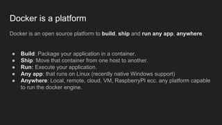 Docker is a platform
Docker is an open source platform to build, ship and run any app, anywhere.
● Build: Package your application in a container.
● Ship: Move that container from one host to another.
● Run: Execute your application.
● Any app: that runs on Linux (recently native Windows support)
● Anywhere: Local, remote, cloud, VM, RaspberryPI ecc. any platform capable
to run the docker engine.
 