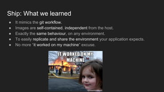 Ship: What we learned
● It mimics the git workflow.
● Images are self-contained, independent from the host.
● Exactly the same behaviour, on any environment.
● To easily replicate and share the environment your application expects.
● No more “it worked on my machine” excuse.
 