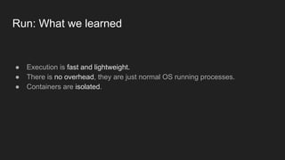 Run: What we learned
● Execution is fast and lightweight.
● There is no overhead, they are just normal OS running processes.
● Containers are isolated.
 