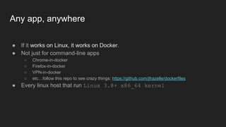 Any app, anywhere
● If it works on Linux, it works on Docker.
● Not just for command-line apps
○ Chrome-in-docker
○ Firefox-in-docker
○ VPN-in-docker
○ etc…follow this repo to see crazy things: https://github.com/jfrazelle/dockerfiles
● Every linux host that run Linux 3.8+ x86_64 kernel
 
