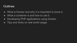 Outlines
● What is Docker and why it is important to know it.
● What a container is and how to use it.
● Developing PHP applications using Docker.
● Tips and tricks on real world usage.
 