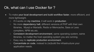 ● To make your local development and build workflow faster, more efficient, and
more lightweight.
○ If it works on my machine, it will work in production
○ No more dependency hell, different versions of PHP with their own
libraries, Mysql or Mariadb, Redis or Memcache, Sass or Less
compilers, NPM etc.etc.
○ Consistent development environment, same operating system, same
libraries, no matter the host operating system you are running.
○ Easy way to replicate production environment.
○ Concentrate on code, instead to (re)build the infrastructure your
application needs.
Ok, what can I use Docker for ?
 