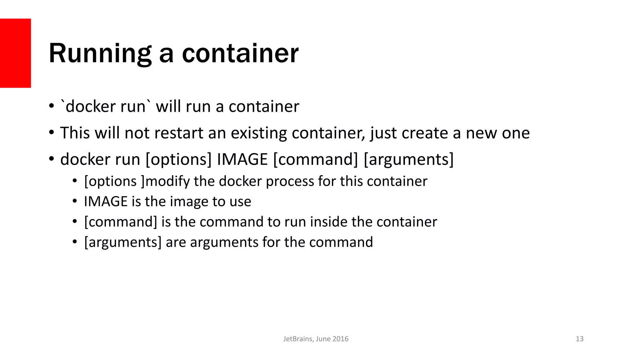 Running a container
• `docker run` will run a container
• This will not restart an existing container, just create a new one
• docker run [options] IMAGE [command] [arguments]
• [options ]modify the docker process for this container
• IMAGE is the image to use
• [command] is the command to run inside the container
• [arguments] are arguments for the command
JetBrains, June 2016 13
 