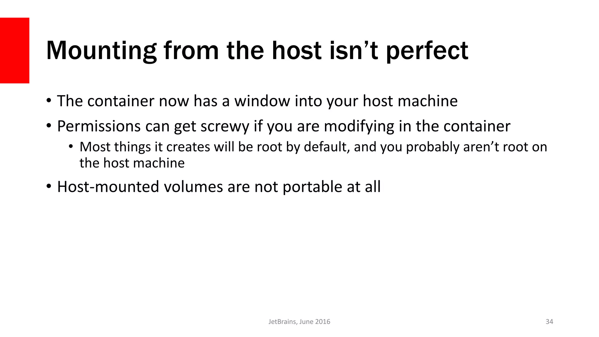 Mounting from the host isn’t perfect
• The container now has a window into your host machine
• Permissions can get screwy if you are modifying in the container
• Most things it creates will be root by default, and you probably aren’t root on
the host machine
• Host-mounted volumes are not portable at all
JetBrains, June 2016 34
 
