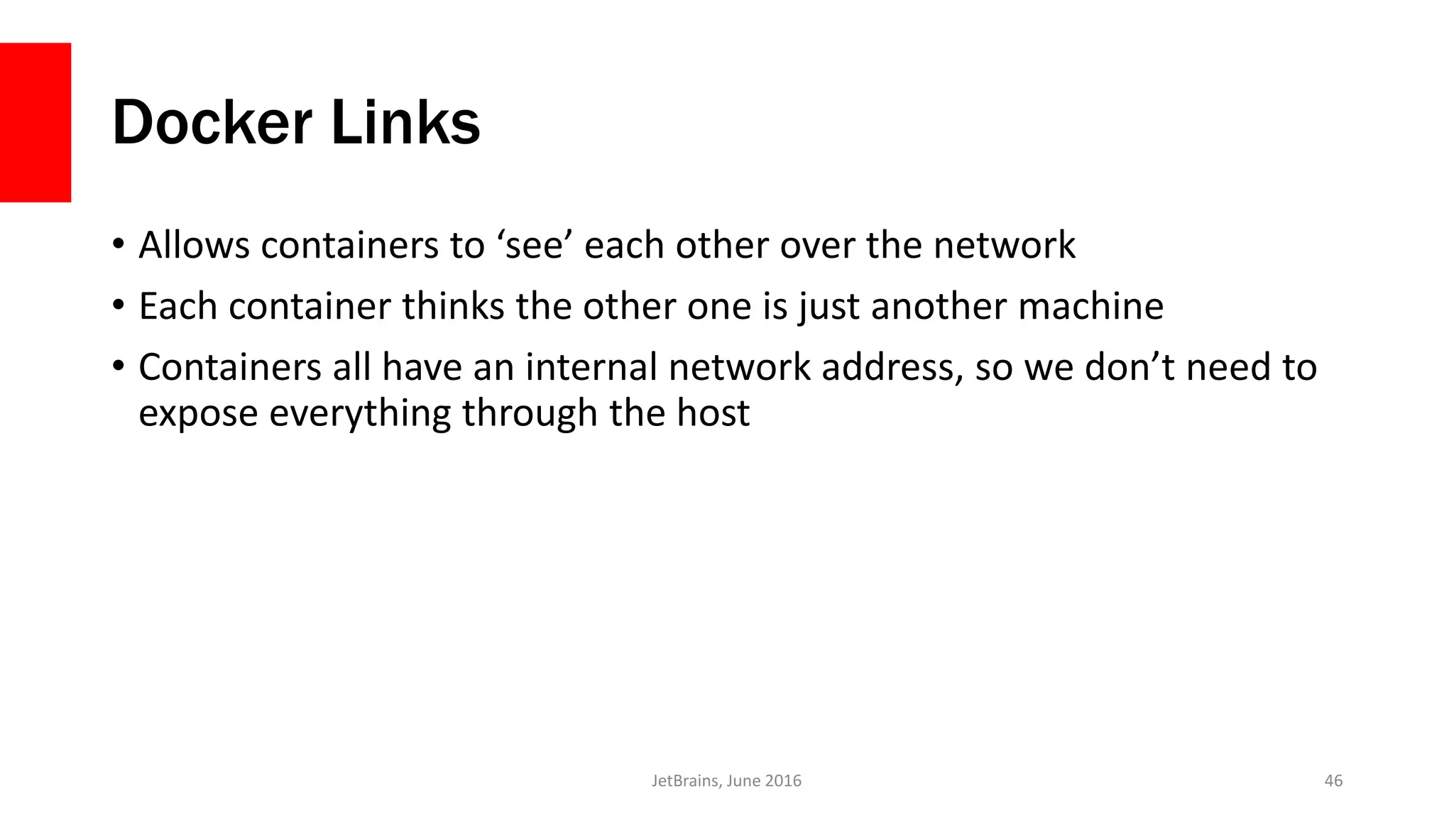 Docker Links
• Allows containers to ‘see’ each other over the network
• Each container thinks the other one is just another machine
• Containers all have an internal network address, so we don’t need to
expose everything through the host
JetBrains, June 2016 46
 