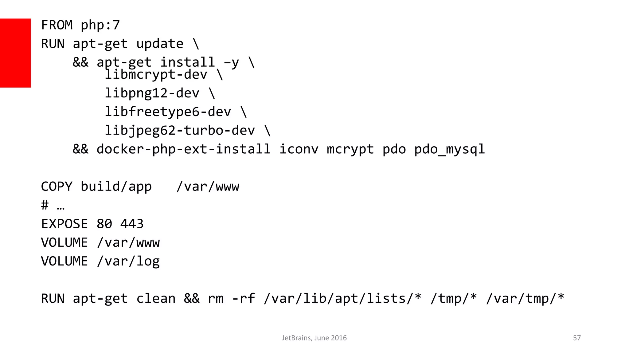 FROM php:7
RUN apt-get update 
&& apt-get install –y 
libmcrypt-dev 
libpng12-dev 
libfreetype6-dev 
libjpeg62-turbo-dev 
&& docker-php-ext-install iconv mcrypt pdo pdo_mysql
COPY build/app /var/www
# …
EXPOSE 80 443
VOLUME /var/www
VOLUME /var/log
RUN apt-get clean && rm -rf /var/lib/apt/lists/* /tmp/* /var/tmp/*
JetBrains, June 2016 57
 
