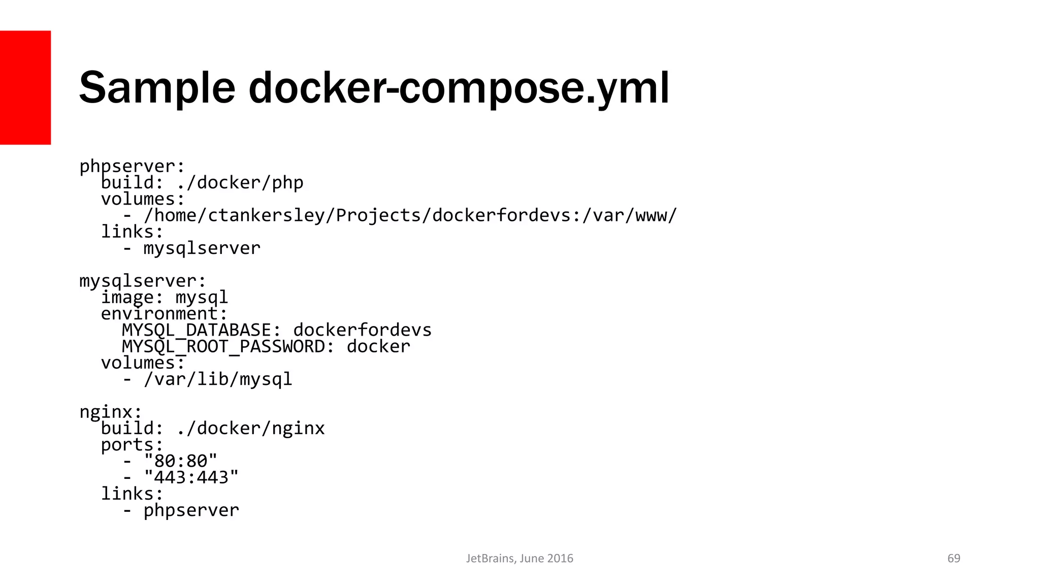 Sample docker-compose.yml
phpserver:
build: ./docker/php
volumes:
- /home/ctankersley/Projects/dockerfordevs:/var/www/
links:
- mysqlserver
mysqlserver:
image: mysql
environment:
MYSQL_DATABASE: dockerfordevs
MYSQL_ROOT_PASSWORD: docker
volumes:
- /var/lib/mysql
nginx:
build: ./docker/nginx
ports:
- "80:80"
- "443:443"
links:
- phpserver
JetBrains, June 2016 69
 