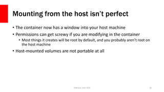 Mounting from the host isn’t perfect
• The container now has a window into your host machine
• Permissions can get screwy if you are modifying in the container
• Most things it creates will be root by default, and you probably aren’t root on
the host machine
• Host-mounted volumes are not portable at all
JetBrains, June 2016 34
 