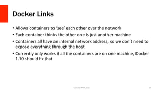 Docker Links
•  Allows	containers	to	‘see’	each	other	over	the	network	
•  Each	container	thinks	the	other	one	is	just	another	machine	
•  Containers	all	have	an	internal	network	address,	so	we	don’t	need	to	
expose	everything	through	the	host	
•  Currently	only	works	if	all	the	containers	are	on	one	machine,	Docker	
1.10	should	ﬁx	that	
Lonestar	PHP	2016	 29	
 