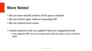 More Notes!
•  We	can	now	rebuild	secVons	of	the	app	as	needed	
•  We	can	restart	nginx	without	impacVng	PHP	
•  We	can	extend	much	easier	
•  Linked	containers	will	not	update	if	they	are	stopped/started	
•  If	we	upgrade	PHP,	we	have	to	destroy/create	the	web_server	container	
again	
Lonestar	PHP	2016	 32	
 