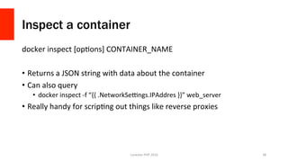 Inspect a container
docker	inspect	[opVons]	CONTAINER_NAME	
•  Returns	a	JSON	string	with	data	about	the	container	
•  Can	also	query	
•  docker	inspect	-f	“{{	.NetworkSe{ngs.IPAddres	}}”	web_server	
•  Really	handy	for	scripVng	out	things	like	reverse	proxies	
Lonestar	PHP	2016	 38	
 