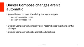 Docker Compose changes aren’t
automatic
•  You	will	need	to	stop,	then	bring	the	system	again	
•  docker-compose	stop	
•  docker-compose	up	
•  Docker	Compose	will	generally	only	restart	boxes	that	have	conﬁg	
changes	
•  Docker	Compose	will	not	automaVcally	ﬁx	links	
Lonestar	PHP	2016	 63	
 