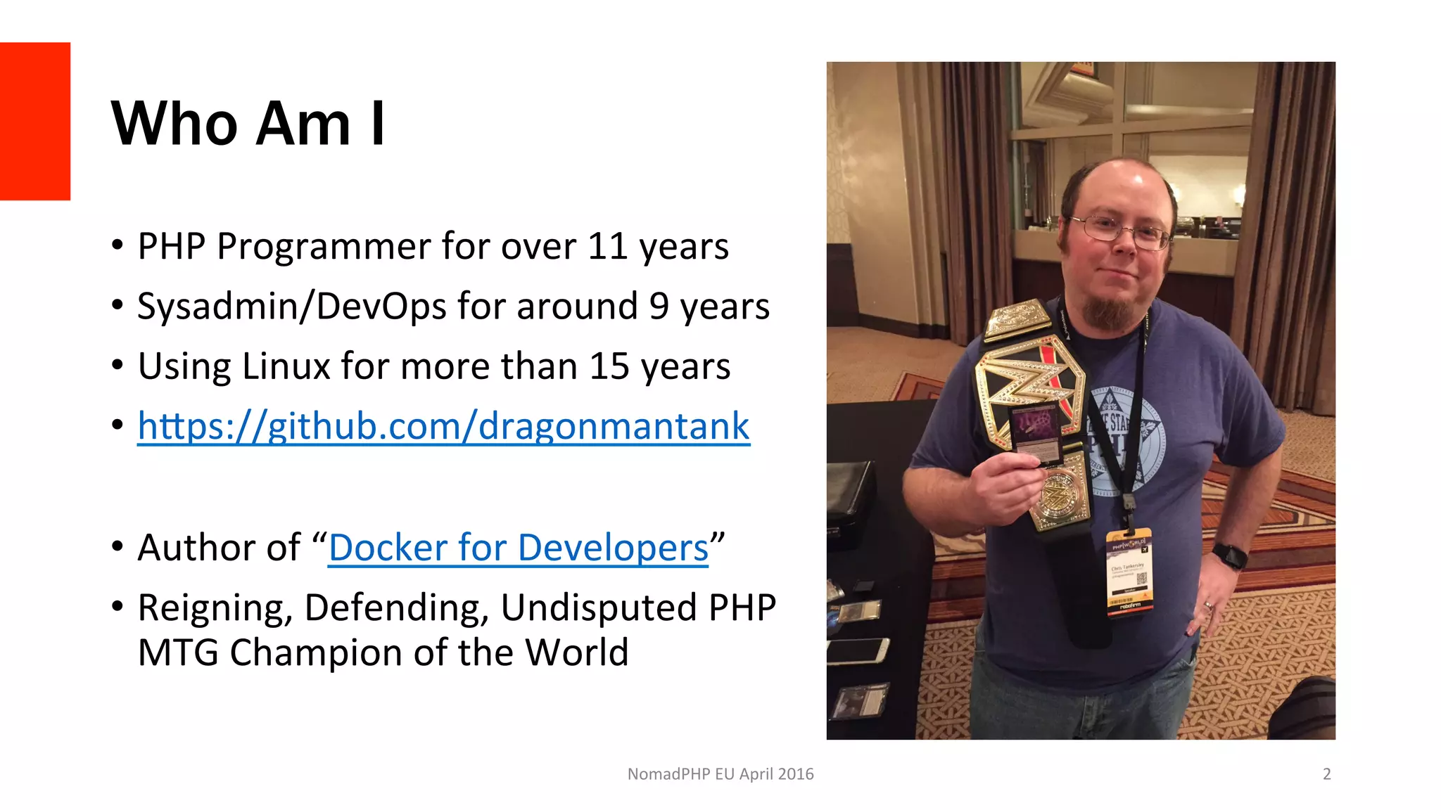 Who Am I
•  PHP	Programmer	for	over	11	years	
•  Sysadmin/DevOps	for	around	9	years	
•  Using	Linux	for	more	than	15	years	
•  hJps://github.com/dragonmantank	
•  Author	of	“Docker	for	Developers”	
•  Reigning,	Defending,	Undisputed	PHP	
MTG	Champion	of	the	World	
NomadPHP	EU	April	2016		 2	
 