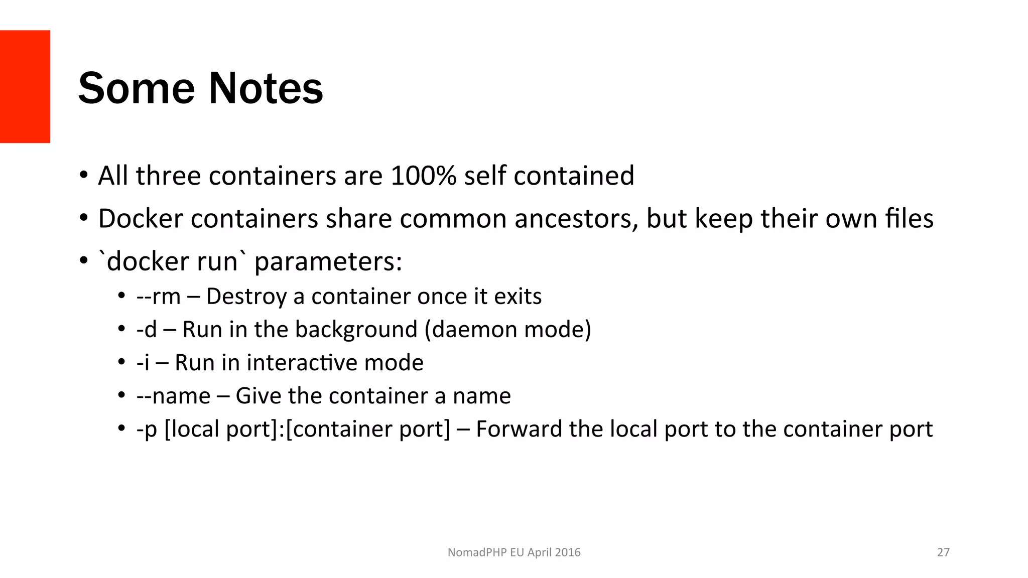 Some Notes
•  All	three	containers	are	100%	self	contained	
•  Docker	containers	share	common	ancestors,	but	keep	their	own	ﬁles	
•  `docker	run`	parameters:	
•  --rm	–	Destroy	a	container	once	it	exits	
•  -d	–	Run	in	the	background	(daemon	mode)	
•  -i	–	Run	in	interacXve	mode	
•  --name	–	Give	the	container	a	name	
•  -p	[local	port]:[container	port]	–	Forward	the	local	port	to	the	container	port	
NomadPHP	EU	April	2016		 27	
 