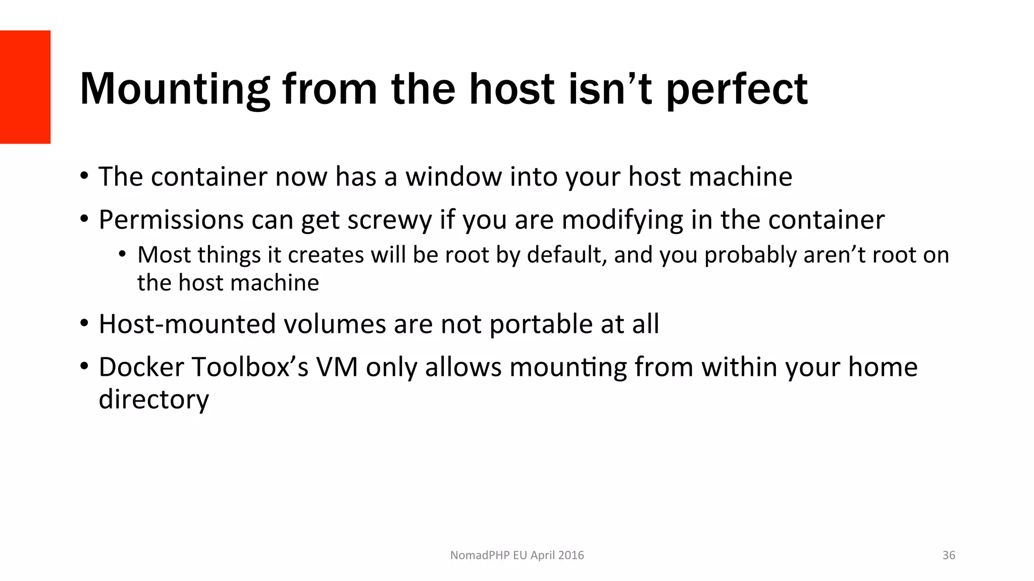Mounting from the host isn’t perfect
•  The	container	now	has	a	window	into	your	host	machine	
•  Permissions	can	get	screwy	if	you	are	modifying	in	the	container	
•  Most	things	it	creates	will	be	root	by	default,	and	you	probably	aren’t	root	on	
the	host	machine	
•  Host-mounted	volumes	are	not	portable	at	all	
•  Docker	Toolbox’s	VM	only	allows	mounXng	from	within	your	home	
directory	
NomadPHP	EU	April	2016		 36	
 