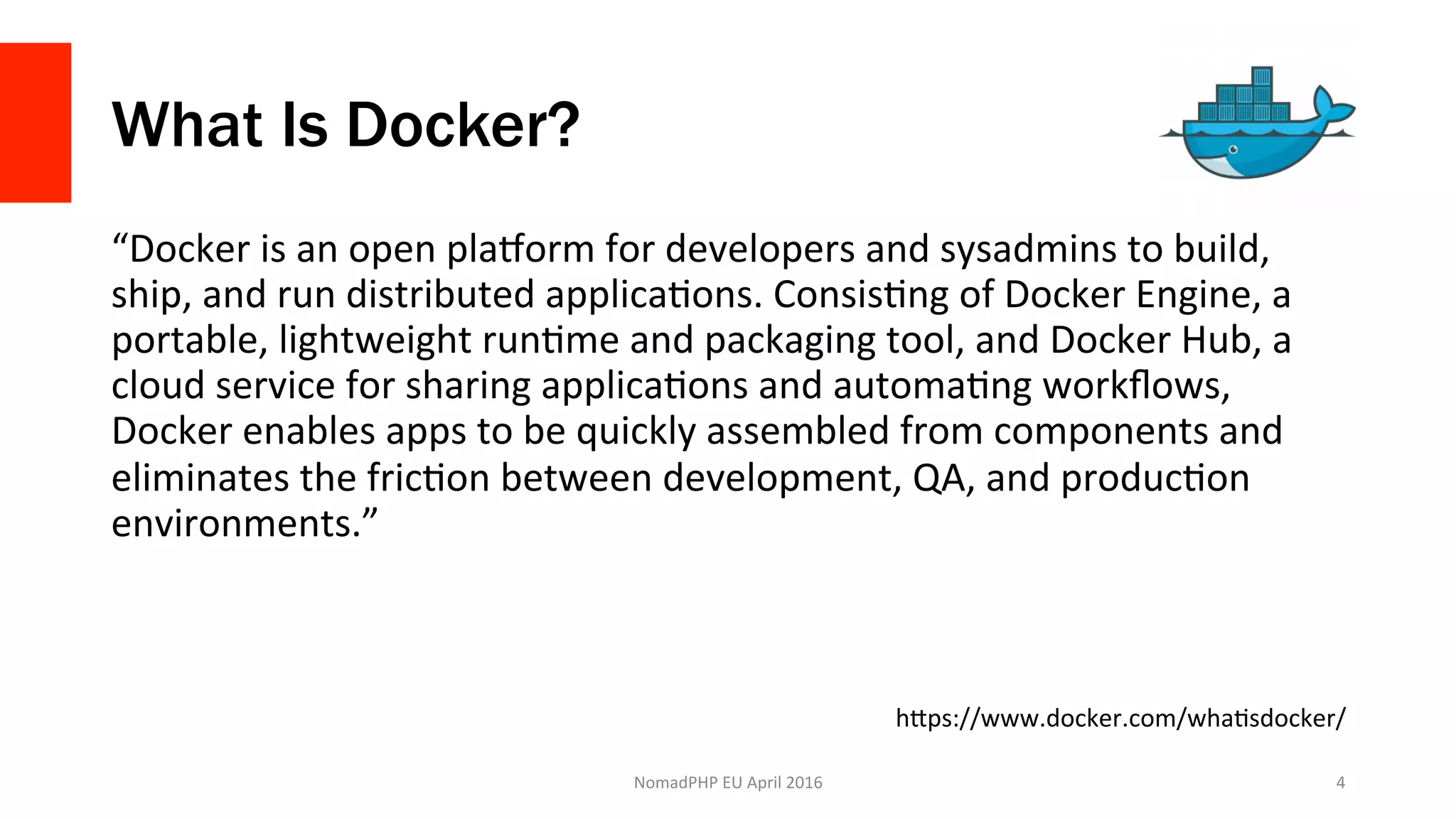 What Is Docker?
“Docker	is	an	open	plaWorm	for	developers	and	sysadmins	to	build,	
ship,	and	run	distributed	applicaXons.	ConsisXng	of	Docker	Engine,	a	
portable,	lightweight	runXme	and	packaging	tool,	and	Docker	Hub,	a	
cloud	service	for	sharing	applicaXons	and	automaXng	workﬂows,	
Docker	enables	apps	to	be	quickly	assembled	from	components	and	
eliminates	the	fricXon	between	development,	QA,	and	producXon	
environments.”	
NomadPHP	EU	April	2016		 4	
hJps://www.docker.com/whaXsdocker/	
 