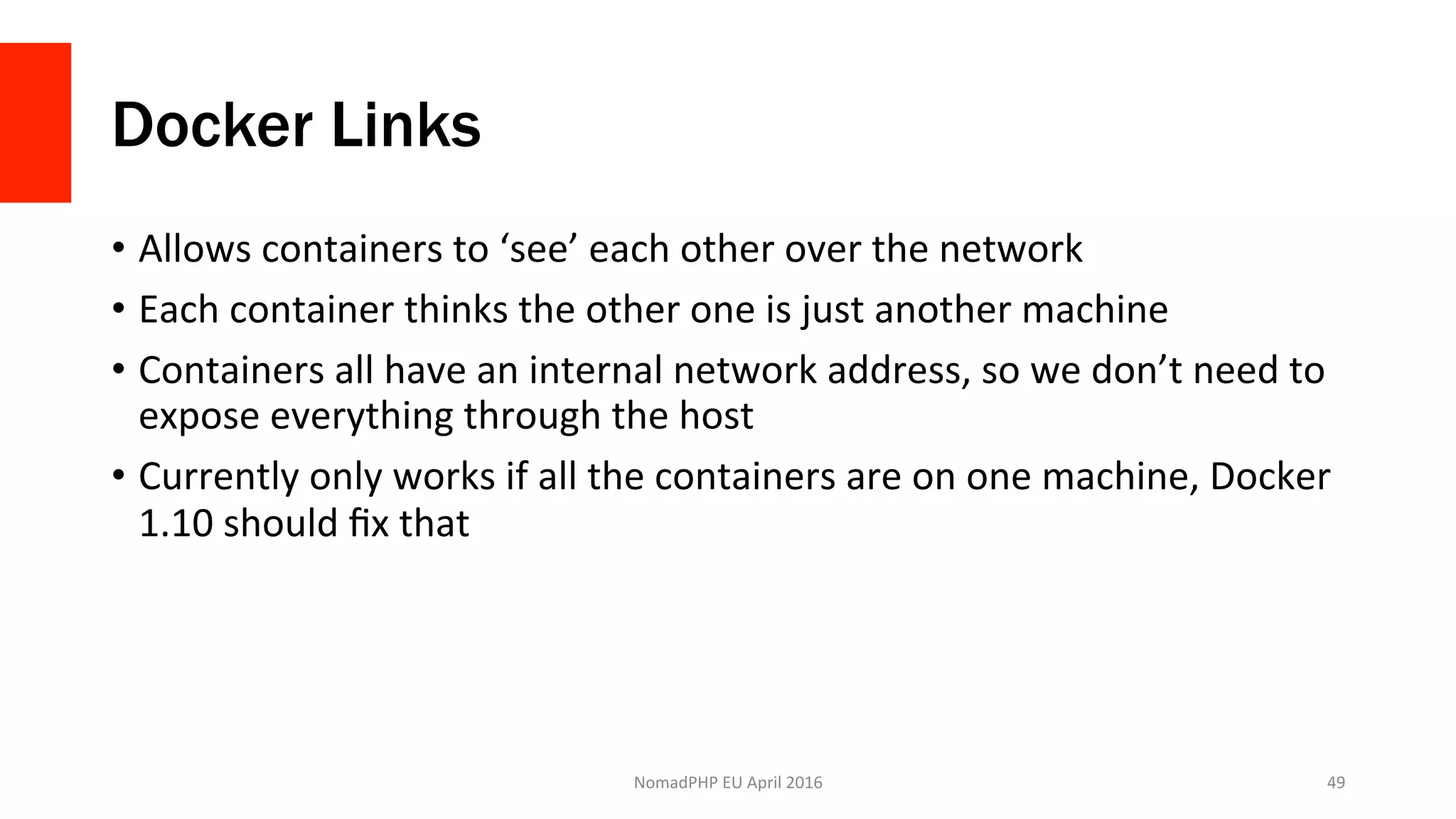 Docker Links
•  Allows	containers	to	‘see’	each	other	over	the	network	
•  Each	container	thinks	the	other	one	is	just	another	machine	
•  Containers	all	have	an	internal	network	address,	so	we	don’t	need	to	
expose	everything	through	the	host	
•  Currently	only	works	if	all	the	containers	are	on	one	machine,	Docker	
1.10	should	ﬁx	that	
NomadPHP	EU	April	2016		 49	
 