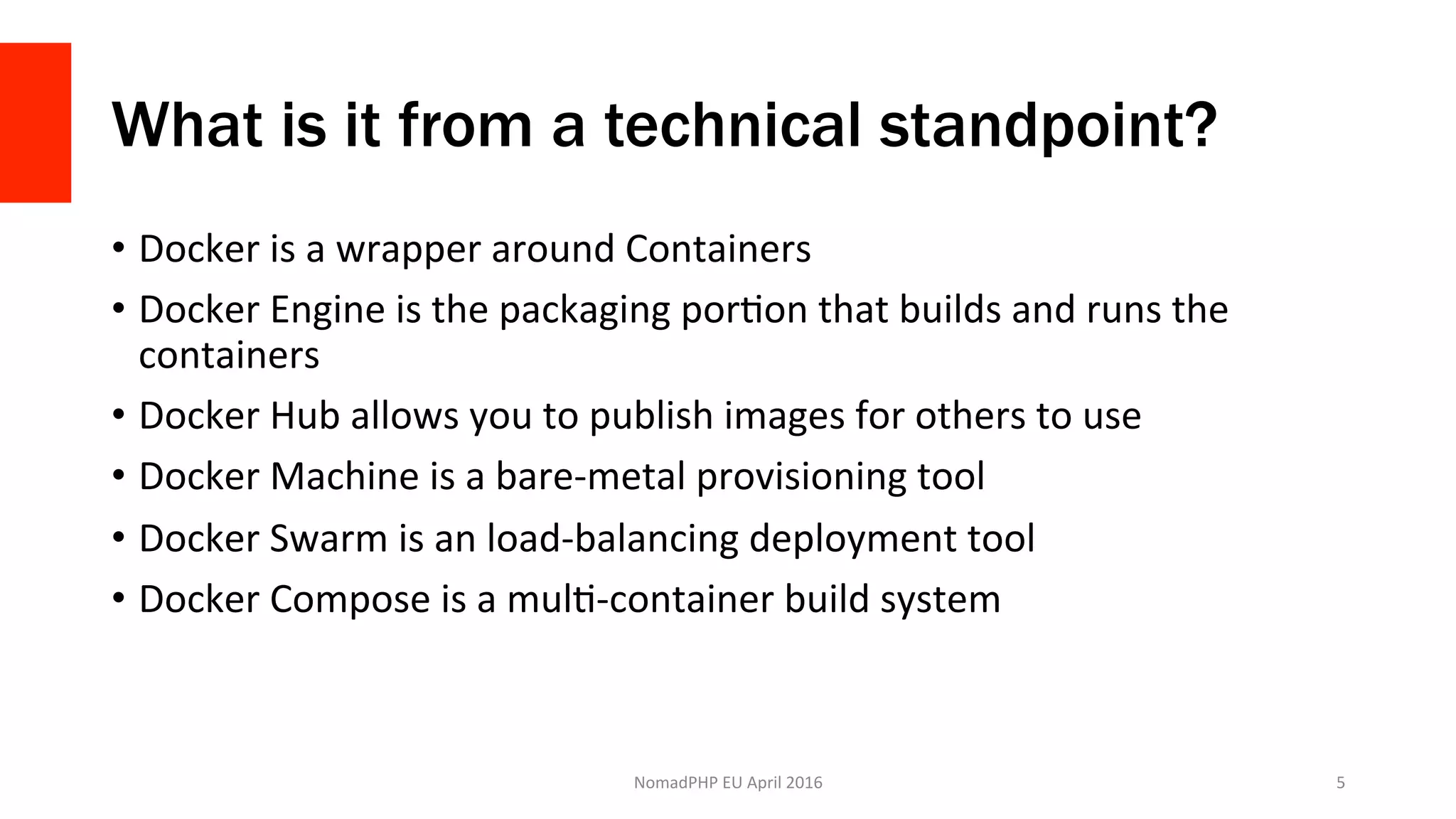 What is it from a technical standpoint?
•  Docker	is	a	wrapper	around	Containers	
•  Docker	Engine	is	the	packaging	porXon	that	builds	and	runs	the	
containers	
•  Docker	Hub	allows	you	to	publish	images	for	others	to	use	
•  Docker	Machine	is	a	bare-metal	provisioning	tool	
•  Docker	Swarm	is	an	load-balancing	deployment	tool	
•  Docker	Compose	is	a	mulX-container	build	system	
NomadPHP	EU	April	2016		 5	
 