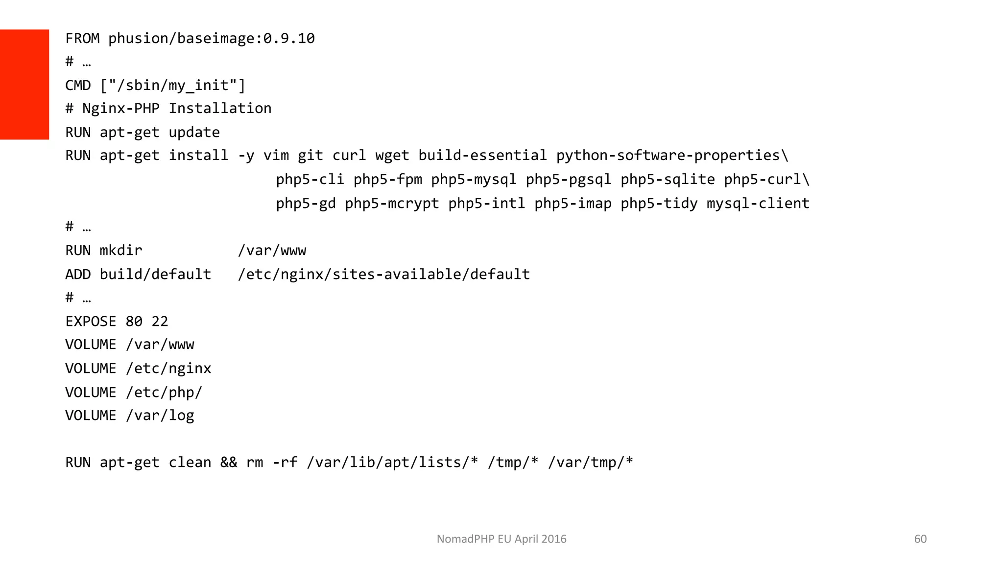 FROM	phusion/baseimage:0.9.10	
#	…	
CMD	["/sbin/my_init"]	
#	Nginx-PHP	Installation	
RUN	apt-get	update	
RUN	apt-get	install	-y	vim	git	curl	wget	build-essential	python-software-properties	
	 								php5-cli	php5-fpm	php5-mysql	php5-pgsql	php5-sqlite	php5-curl	
	 								php5-gd	php5-mcrypt	php5-intl	php5-imap	php5-tidy	mysql-client	
#	…	
RUN	mkdir											/var/www	
ADD	build/default			/etc/nginx/sites-available/default	
#	…	
EXPOSE	80	22	
VOLUME	/var/www	
VOLUME	/etc/nginx	
VOLUME	/etc/php/	
VOLUME	/var/log	
	
RUN	apt-get	clean	&&	rm	-rf	/var/lib/apt/lists/*	/tmp/*	/var/tmp/*	
NomadPHP	EU	April	2016		 60	
 