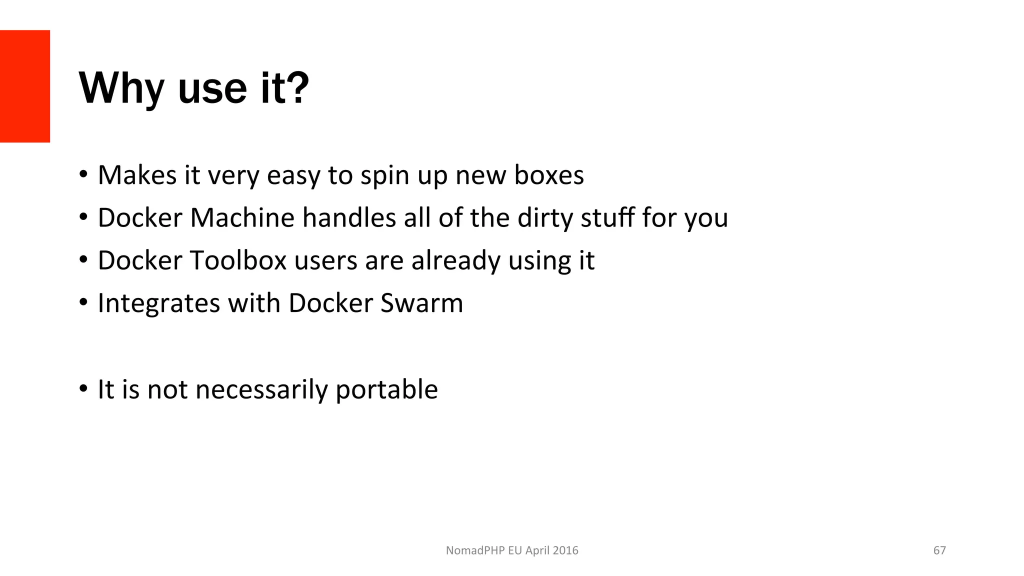 Why use it?
•  Makes	it	very	easy	to	spin	up	new	boxes	
•  Docker	Machine	handles	all	of	the	dirty	stuﬀ	for	you	
•  Docker	Toolbox	users	are	already	using	it	
•  Integrates	with	Docker	Swarm	
•  It	is	not	necessarily	portable	
NomadPHP	EU	April	2016		 67	
 