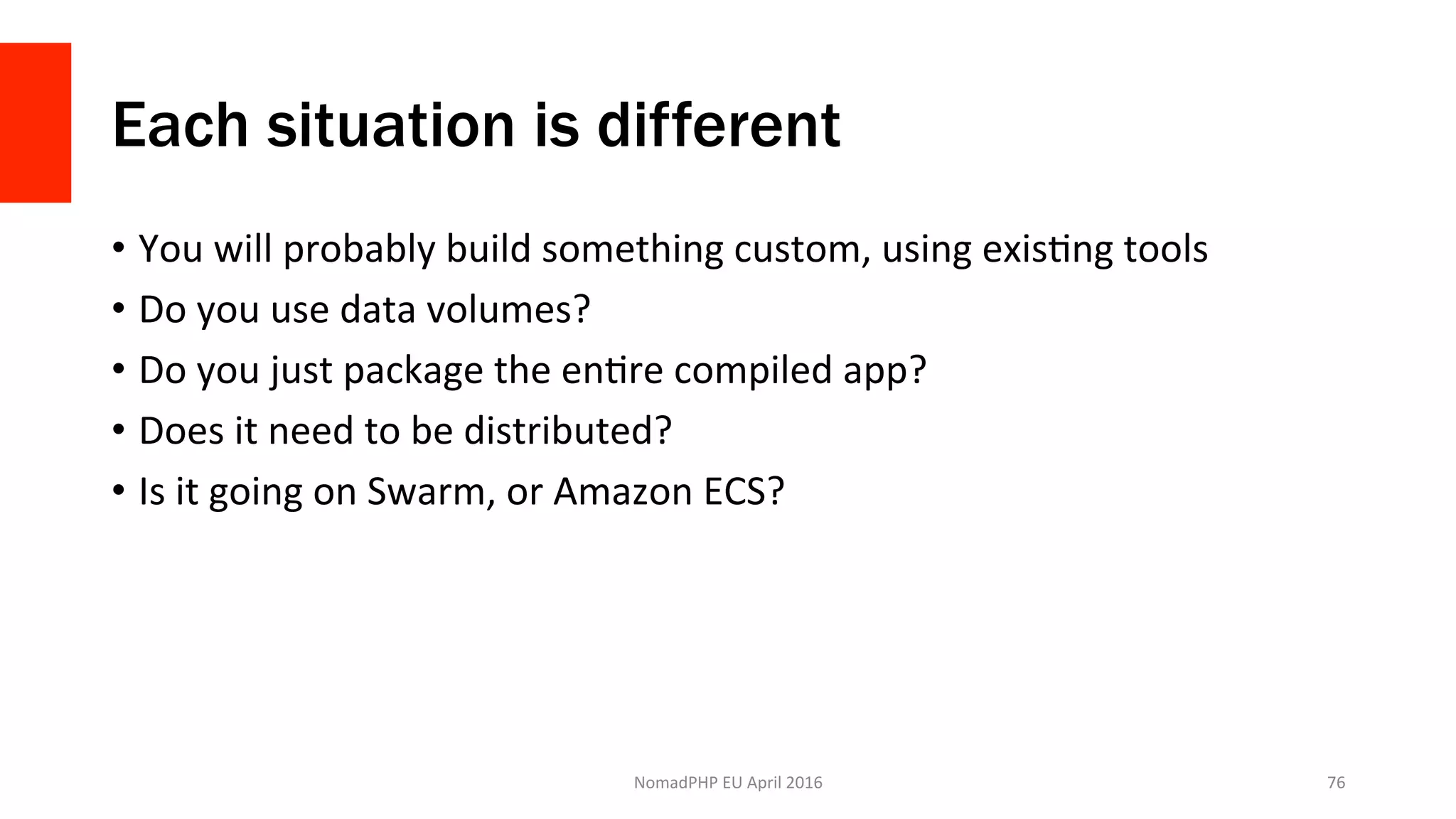 Each situation is different
•  You	will	probably	build	something	custom,	using	exisXng	tools	
•  Do	you	use	data	volumes?	
•  Do	you	just	package	the	enXre	compiled	app?	
•  Does	it	need	to	be	distributed?	
•  Is	it	going	on	Swarm,	or	Amazon	ECS?	
NomadPHP	EU	April	2016		 76	
 