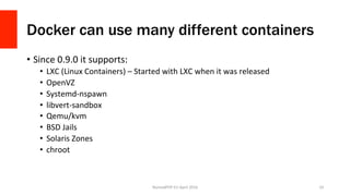 Docker can use many different containers
•  Since	0.9.0	it	supports:	
•  LXC	(Linux	Containers)	–	Started	with	LXC	when	it	was	released	
•  OpenVZ	
•  Systemd-nspawn	
•  libvert-sandbox	
•  Qemu/kvm	
•  BSD	Jails	
•  Solaris	Zones	
•  chroot	
NomadPHP	EU	April	2016		 10	
 