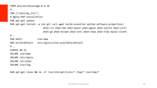 FROM	phusion/baseimage:0.9.10	
#	…	
CMD	["/sbin/my_init"]	
#	Nginx-PHP	Installation	
RUN	apt-get	update	
RUN	apt-get	install	-y	vim	git	curl	wget	build-essential	python-software-properties	
	 								php5-cli	php5-fpm	php5-mysql	php5-pgsql	php5-sqlite	php5-curl	
	 								php5-gd	php5-mcrypt	php5-intl	php5-imap	php5-tidy	mysql-client	
#	…	
RUN	mkdir											/var/www	
ADD	build/default			/etc/nginx/sites-available/default	
#	…	
EXPOSE	80	22	
VOLUME	/var/www	
VOLUME	/etc/nginx	
VOLUME	/etc/php/	
VOLUME	/var/log	
	
RUN	apt-get	clean	&&	rm	-rf	/var/lib/apt/lists/*	/tmp/*	/var/tmp/*	
NomadPHP	EU	April	2016		 60	
 