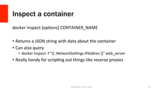 Inspect a container
docker	inspect	[opXons]	CONTAINER_NAME	
•  Returns	a	JSON	string	with	data	about	the	container	
•  Can	also	query	
•  docker	inspect	-f	“{{	.NetworkSe{ngs.IPAddres	}}”	web_server	
•  Really	handy	for	scripXng	out	things	like	reverse	proxies	
NomadPHP	EU	April	2016		 63	
 