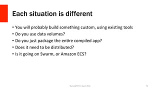 Each situation is different
•  You	will	probably	build	something	custom,	using	exisXng	tools	
•  Do	you	use	data	volumes?	
•  Do	you	just	package	the	enXre	compiled	app?	
•  Does	it	need	to	be	distributed?	
•  Is	it	going	on	Swarm,	or	Amazon	ECS?	
NomadPHP	EU	April	2016		 76	
 