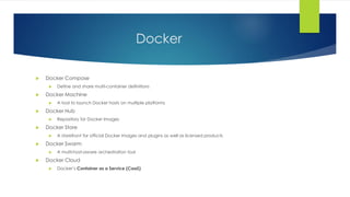 Docker
 Docker Compose
 Define and share multi-container definitions
 Docker Machine
 A tool to launch Docker hosts on multiple platforms
 Docker Hub
 Repository for Docker Images
 Docker Store
 A storefront for official Docker images and plugins as well as licensed products
 Docker Swarm
 A multi-host-aware orchestration tool
 Docker Cloud
 Docker’s Container as a Service (CaaS)
 